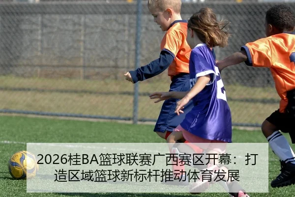 2026桂BA篮球联赛广西赛区开幕：打造区域篮球新标杆推动体育发展