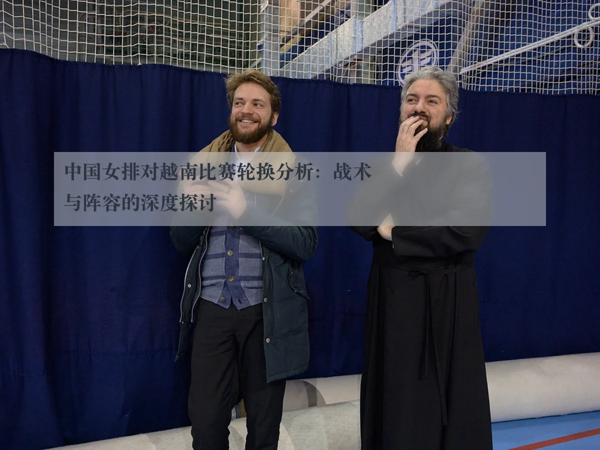 中国女排对越南比赛轮换分析：战术与阵容的深度探讨
